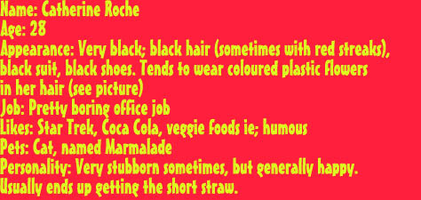 Name: Catherine RocheAge: 28
Appearance: Very black; black hair (sometimes with red streaks),
black suit, black shoes. Tends to wear coloured plastic flowers 
in her hair (see picture)
Job: Pretty boring office job
Likes: Star Trek, Coca Cola, veggie foods ie; humous
Pets: Cat, named Marmalade
Personality: Very stubborn sometimes, but generally happy.               
Usually ends up getting the short straw.
