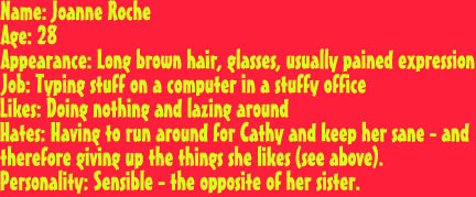 Name: Joanne RocheAge: 28
Appearance: Long brown hair, glasses, usually pained expression
Job: Typing stuff on a computer in a stuffy office
Likes: Doing nothing and lazing around
Hates: Having to run around for Cathy and keep her sane - and
therefore giving up the things she likes (see above).
Personality: Sensible - the opposite of her sister.
